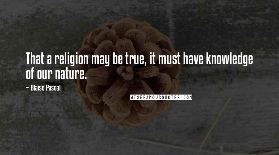 Blaise Pascal Quotes: That a religion may be true, it must have knowledge of our nature.