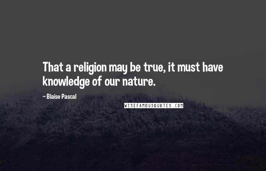 Blaise Pascal Quotes: That a religion may be true, it must have knowledge of our nature.