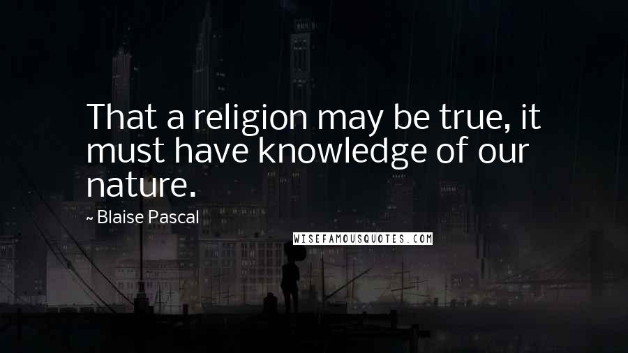 Blaise Pascal Quotes: That a religion may be true, it must have knowledge of our nature.