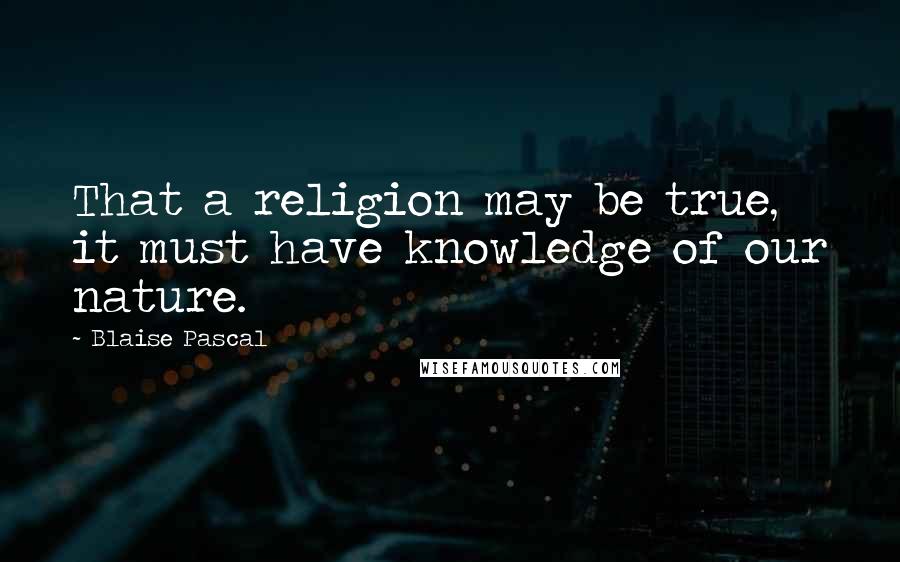 Blaise Pascal Quotes: That a religion may be true, it must have knowledge of our nature.