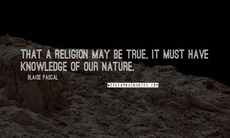 Blaise Pascal Quotes: That a religion may be true, it must have knowledge of our nature.