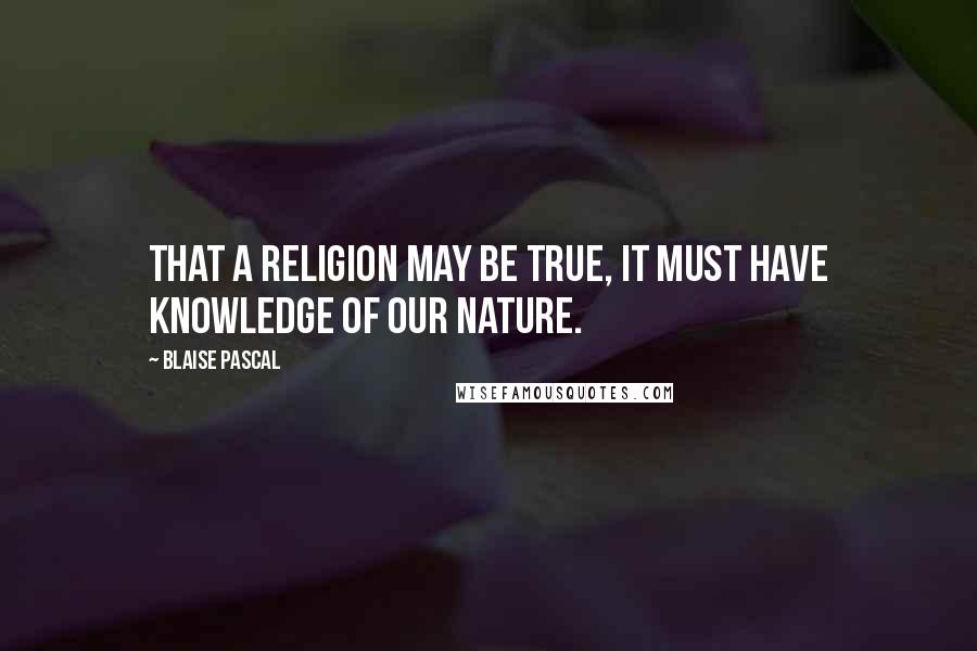 Blaise Pascal Quotes: That a religion may be true, it must have knowledge of our nature.