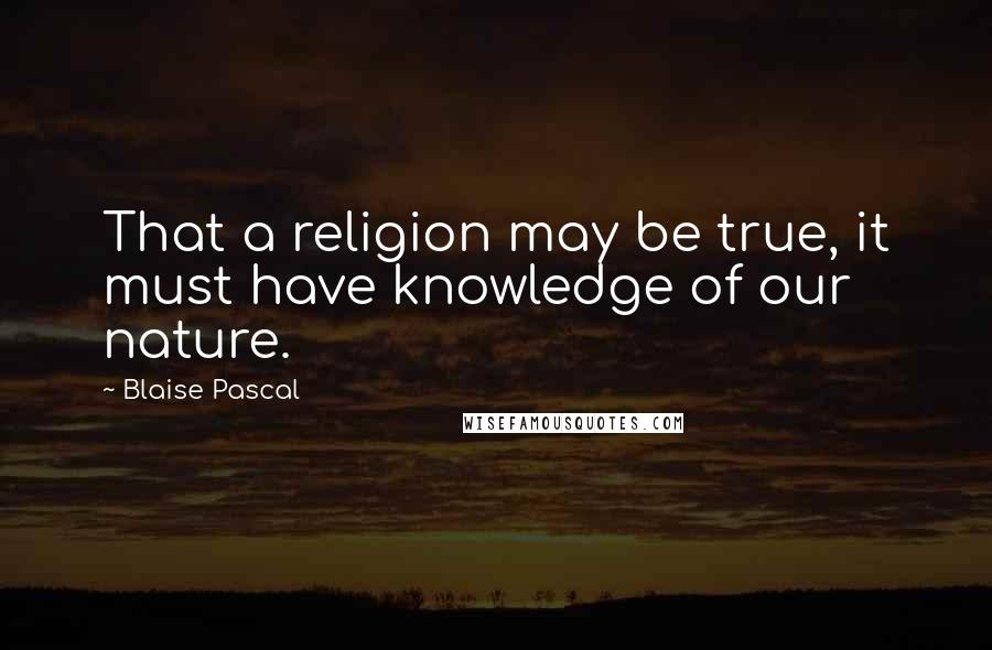 Blaise Pascal Quotes: That a religion may be true, it must have knowledge of our nature.