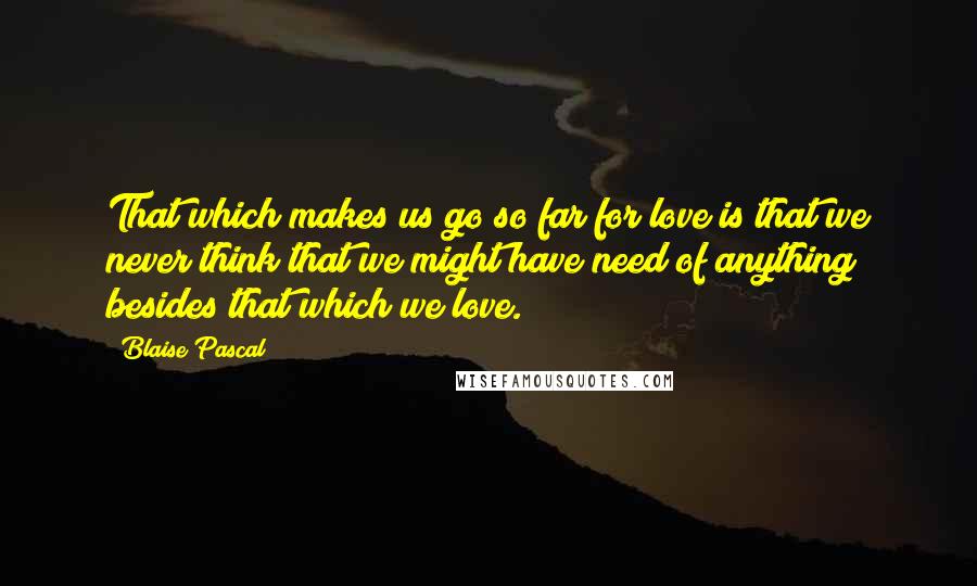 Blaise Pascal Quotes: That which makes us go so far for love is that we never think that we might have need of anything besides that which we love.