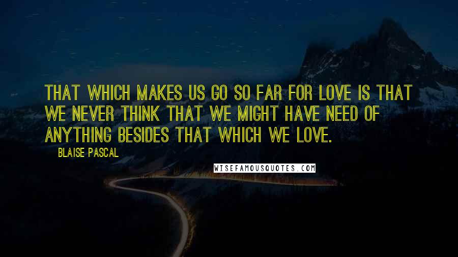 Blaise Pascal Quotes: That which makes us go so far for love is that we never think that we might have need of anything besides that which we love.