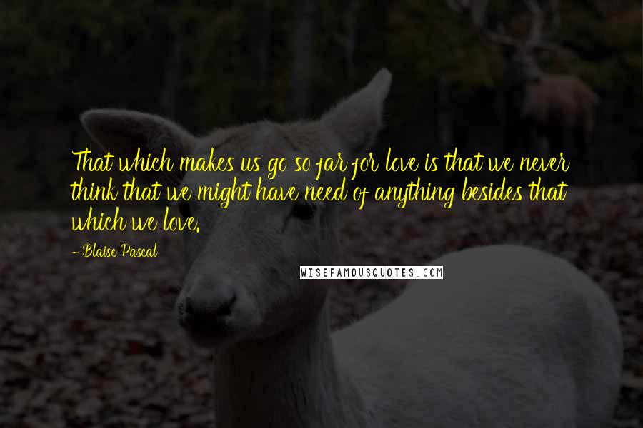 Blaise Pascal Quotes: That which makes us go so far for love is that we never think that we might have need of anything besides that which we love.