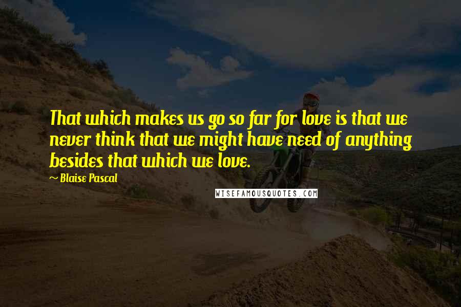Blaise Pascal Quotes: That which makes us go so far for love is that we never think that we might have need of anything besides that which we love.