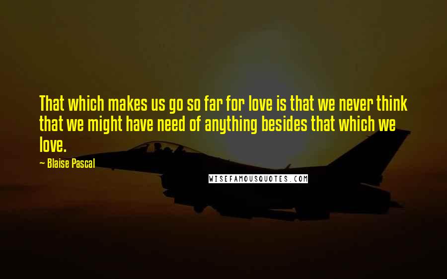 Blaise Pascal Quotes: That which makes us go so far for love is that we never think that we might have need of anything besides that which we love.