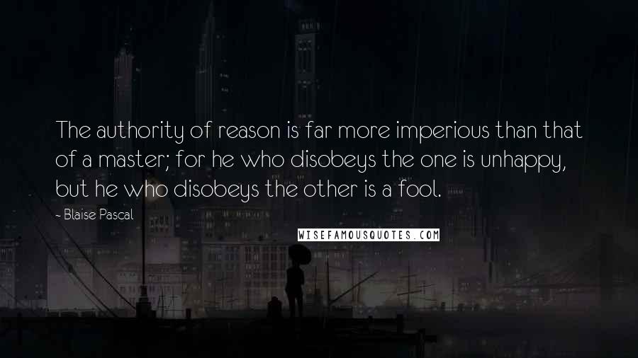 Blaise Pascal Quotes: The authority of reason is far more imperious than that of a master; for he who disobeys the one is unhappy, but he who disobeys the other is a fool.