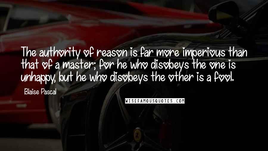 Blaise Pascal Quotes: The authority of reason is far more imperious than that of a master; for he who disobeys the one is unhappy, but he who disobeys the other is a fool.