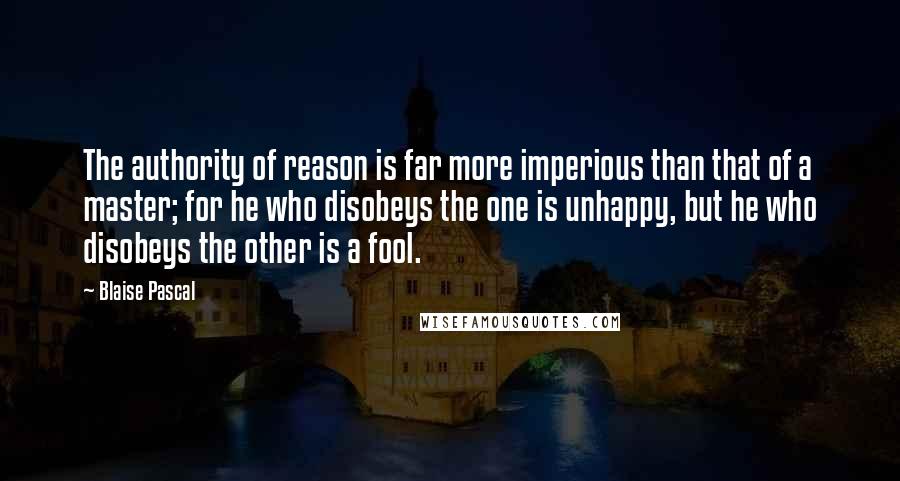 Blaise Pascal Quotes: The authority of reason is far more imperious than that of a master; for he who disobeys the one is unhappy, but he who disobeys the other is a fool.