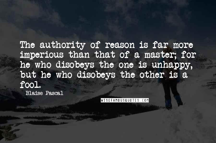 Blaise Pascal Quotes: The authority of reason is far more imperious than that of a master; for he who disobeys the one is unhappy, but he who disobeys the other is a fool.