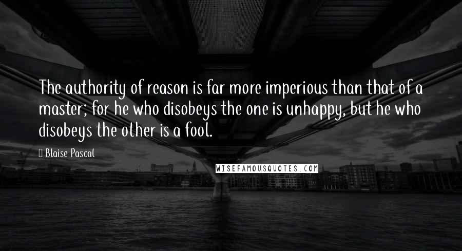 Blaise Pascal Quotes: The authority of reason is far more imperious than that of a master; for he who disobeys the one is unhappy, but he who disobeys the other is a fool.