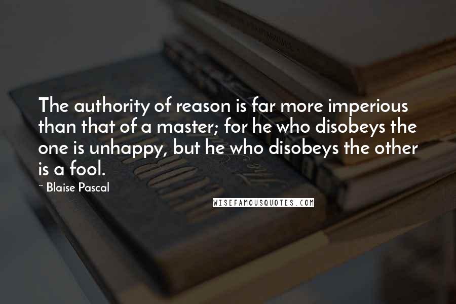 Blaise Pascal Quotes: The authority of reason is far more imperious than that of a master; for he who disobeys the one is unhappy, but he who disobeys the other is a fool.