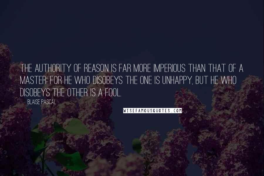 Blaise Pascal Quotes: The authority of reason is far more imperious than that of a master; for he who disobeys the one is unhappy, but he who disobeys the other is a fool.