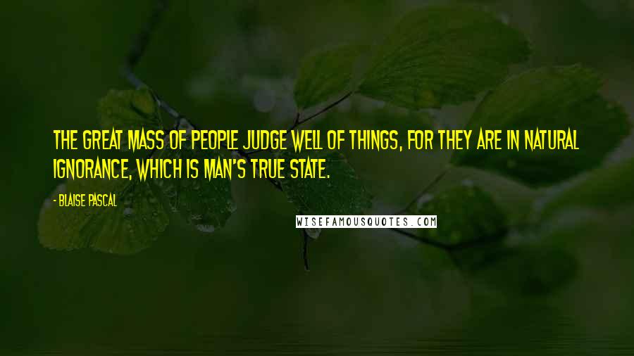 Blaise Pascal Quotes: The great mass of people judge well of things, for they are in natural ignorance, which is man's true state.