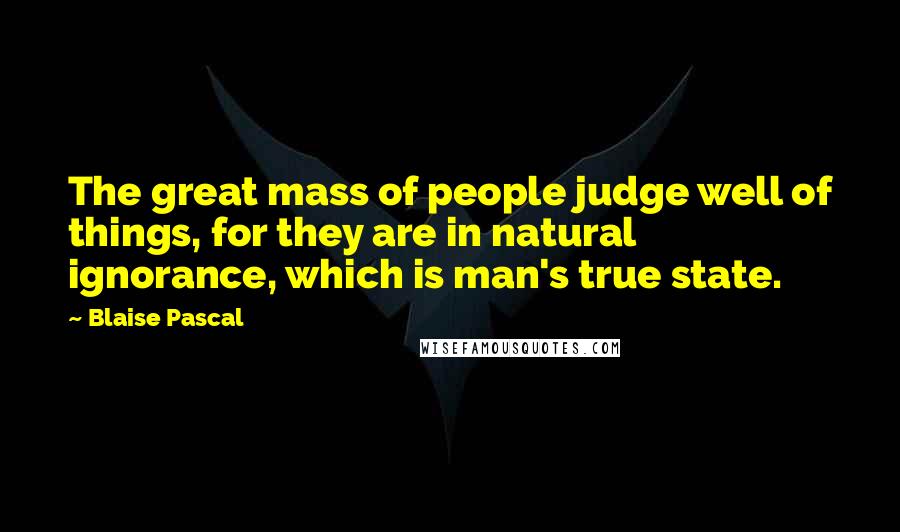 Blaise Pascal Quotes: The great mass of people judge well of things, for they are in natural ignorance, which is man's true state.