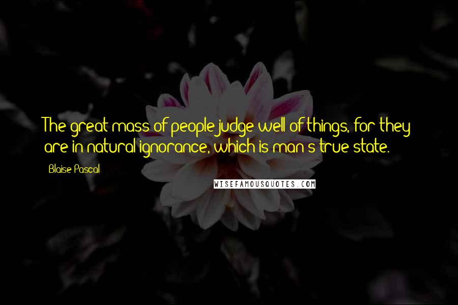 Blaise Pascal Quotes: The great mass of people judge well of things, for they are in natural ignorance, which is man's true state.