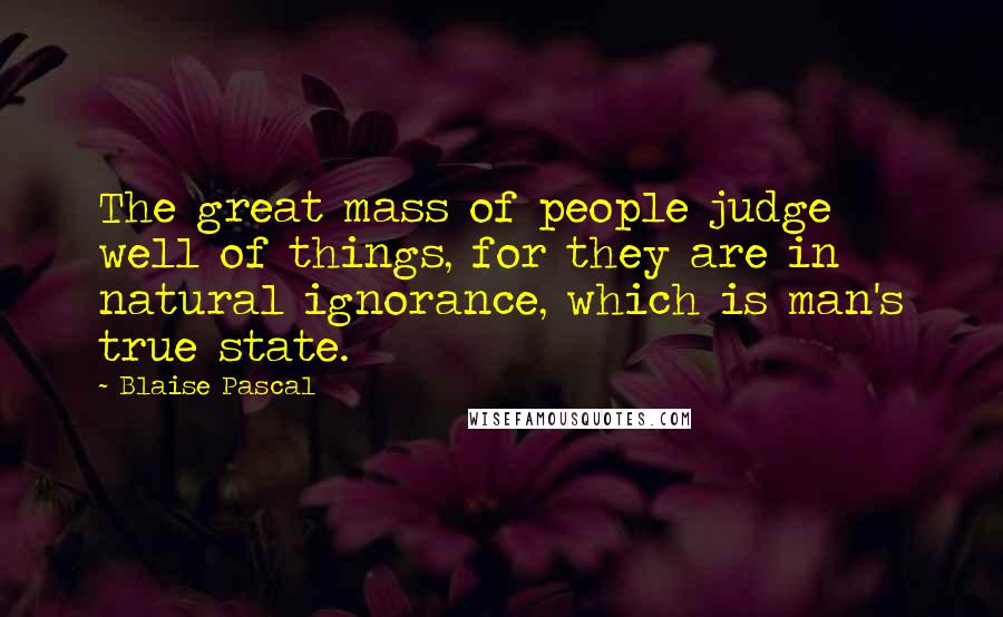 Blaise Pascal Quotes: The great mass of people judge well of things, for they are in natural ignorance, which is man's true state.