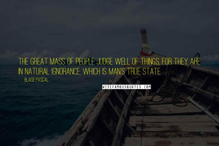 Blaise Pascal Quotes: The great mass of people judge well of things, for they are in natural ignorance, which is man's true state.