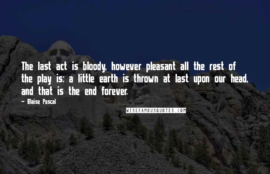 Blaise Pascal Quotes: The last act is bloody, however pleasant all the rest of the play is: a little earth is thrown at last upon our head, and that is the end forever.