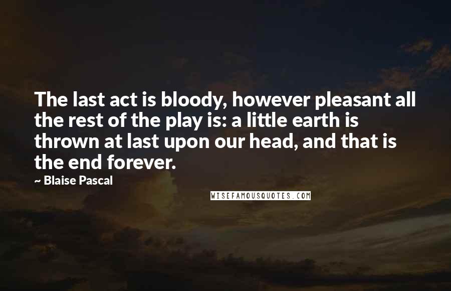 Blaise Pascal Quotes: The last act is bloody, however pleasant all the rest of the play is: a little earth is thrown at last upon our head, and that is the end forever.