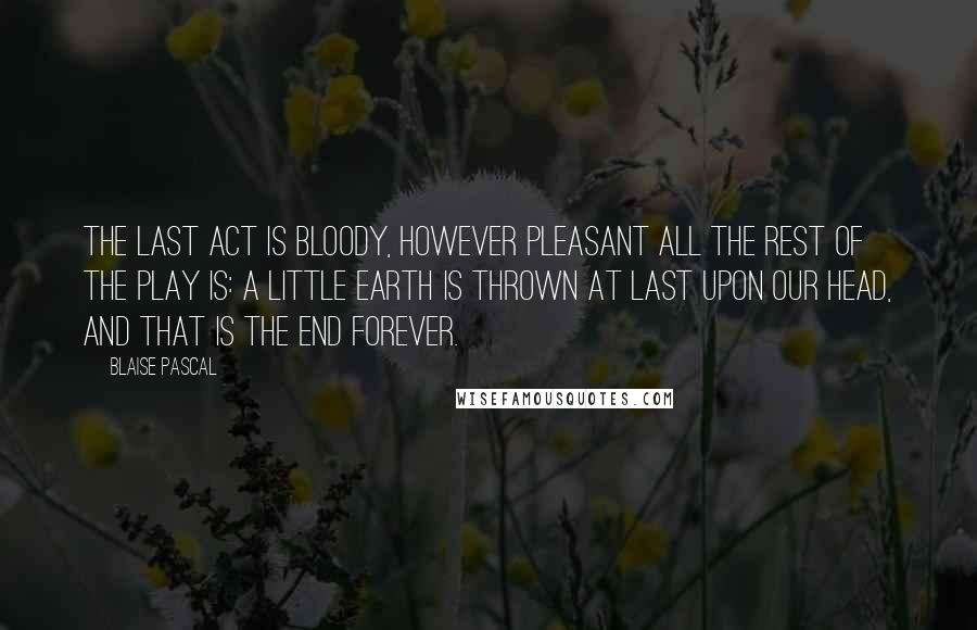 Blaise Pascal Quotes: The last act is bloody, however pleasant all the rest of the play is: a little earth is thrown at last upon our head, and that is the end forever.