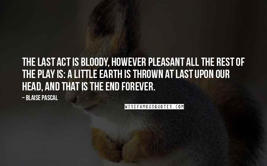 Blaise Pascal Quotes: The last act is bloody, however pleasant all the rest of the play is: a little earth is thrown at last upon our head, and that is the end forever.
