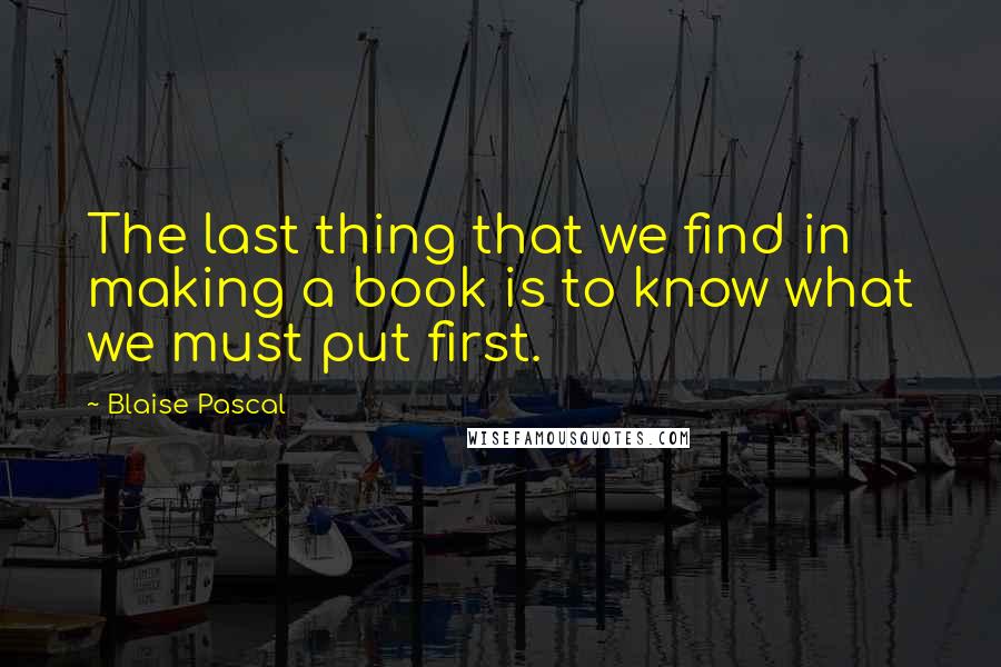 Blaise Pascal Quotes: The last thing that we find in making a book is to know what we must put first.