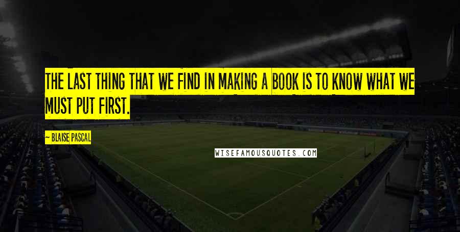 Blaise Pascal Quotes: The last thing that we find in making a book is to know what we must put first.
