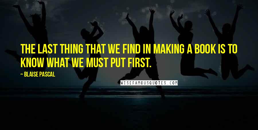 Blaise Pascal Quotes: The last thing that we find in making a book is to know what we must put first.