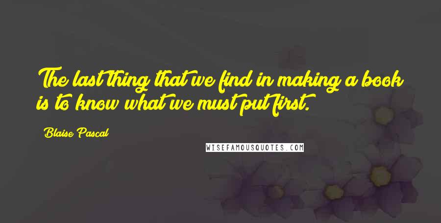 Blaise Pascal Quotes: The last thing that we find in making a book is to know what we must put first.