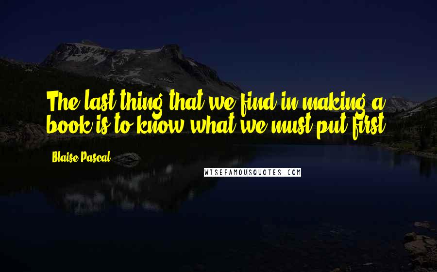 Blaise Pascal Quotes: The last thing that we find in making a book is to know what we must put first.