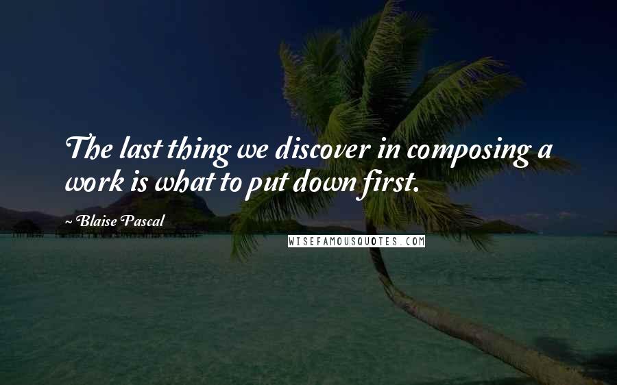 Blaise Pascal Quotes: The last thing we discover in composing a work is what to put down first.