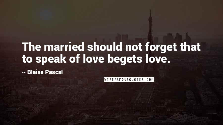 Blaise Pascal Quotes: The married should not forget that to speak of love begets love.