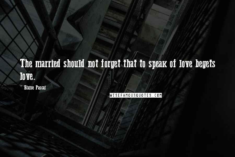 Blaise Pascal Quotes: The married should not forget that to speak of love begets love.