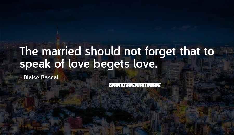 Blaise Pascal Quotes: The married should not forget that to speak of love begets love.