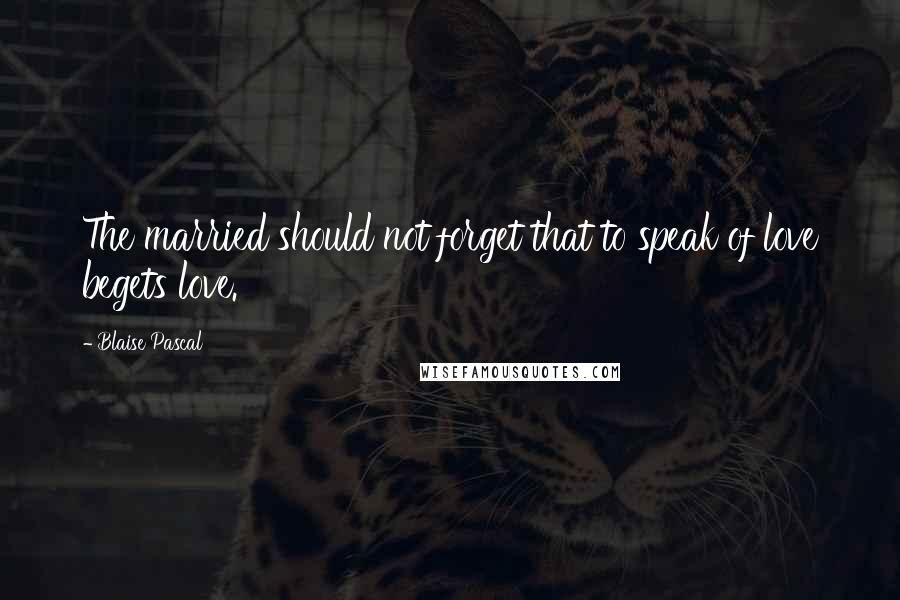 Blaise Pascal Quotes: The married should not forget that to speak of love begets love.