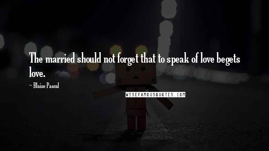 Blaise Pascal Quotes: The married should not forget that to speak of love begets love.