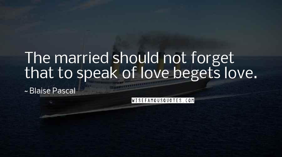 Blaise Pascal Quotes: The married should not forget that to speak of love begets love.