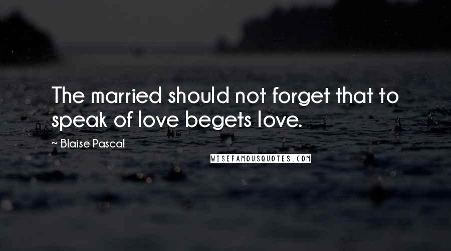 Blaise Pascal Quotes: The married should not forget that to speak of love begets love.