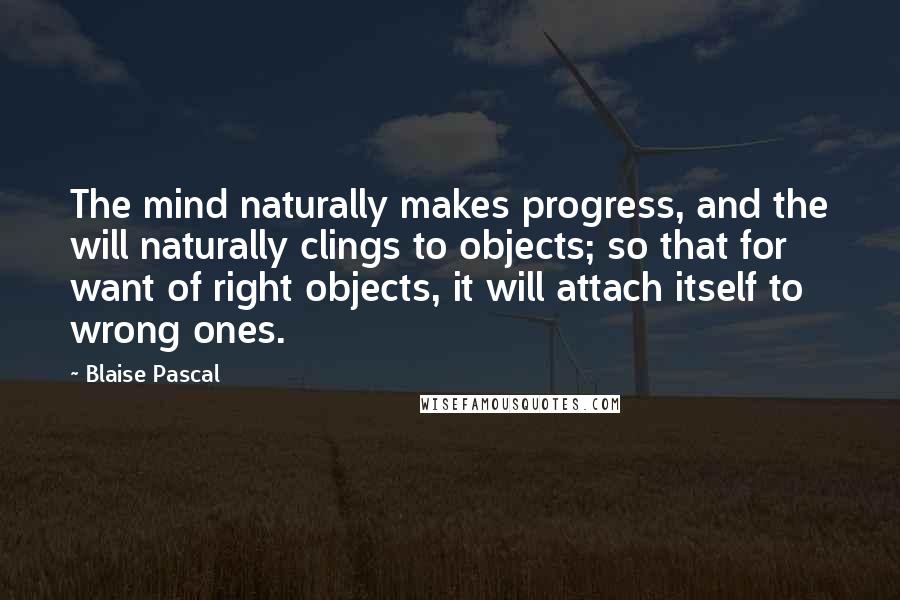 Blaise Pascal Quotes: The mind naturally makes progress, and the will naturally clings to objects; so that for want of right objects, it will attach itself to wrong ones.