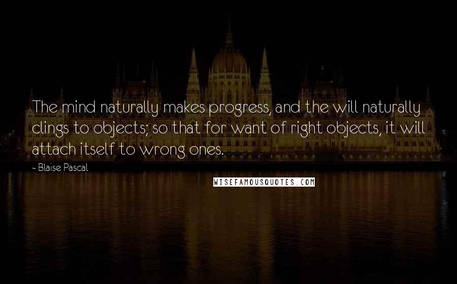 Blaise Pascal Quotes: The mind naturally makes progress, and the will naturally clings to objects; so that for want of right objects, it will attach itself to wrong ones.