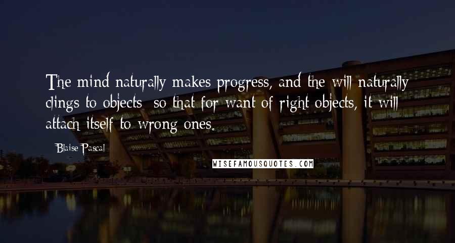 Blaise Pascal Quotes: The mind naturally makes progress, and the will naturally clings to objects; so that for want of right objects, it will attach itself to wrong ones.