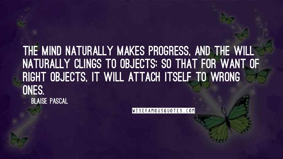 Blaise Pascal Quotes: The mind naturally makes progress, and the will naturally clings to objects; so that for want of right objects, it will attach itself to wrong ones.