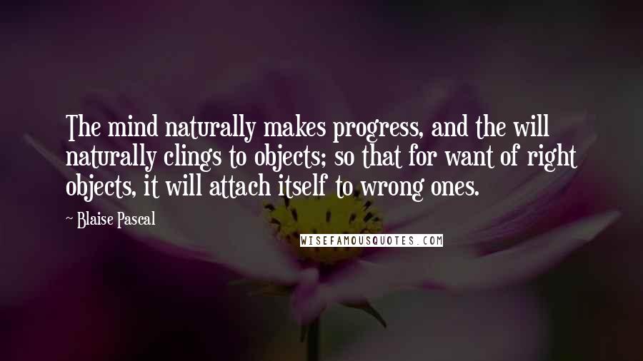 Blaise Pascal Quotes: The mind naturally makes progress, and the will naturally clings to objects; so that for want of right objects, it will attach itself to wrong ones.