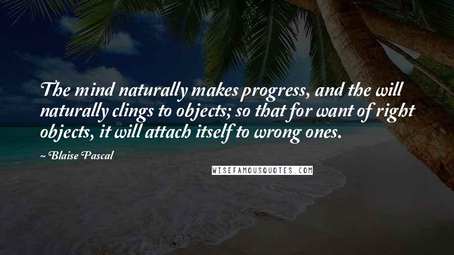 Blaise Pascal Quotes: The mind naturally makes progress, and the will naturally clings to objects; so that for want of right objects, it will attach itself to wrong ones.