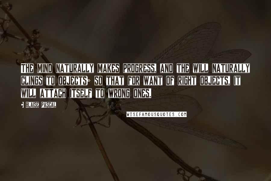 Blaise Pascal Quotes: The mind naturally makes progress, and the will naturally clings to objects; so that for want of right objects, it will attach itself to wrong ones.