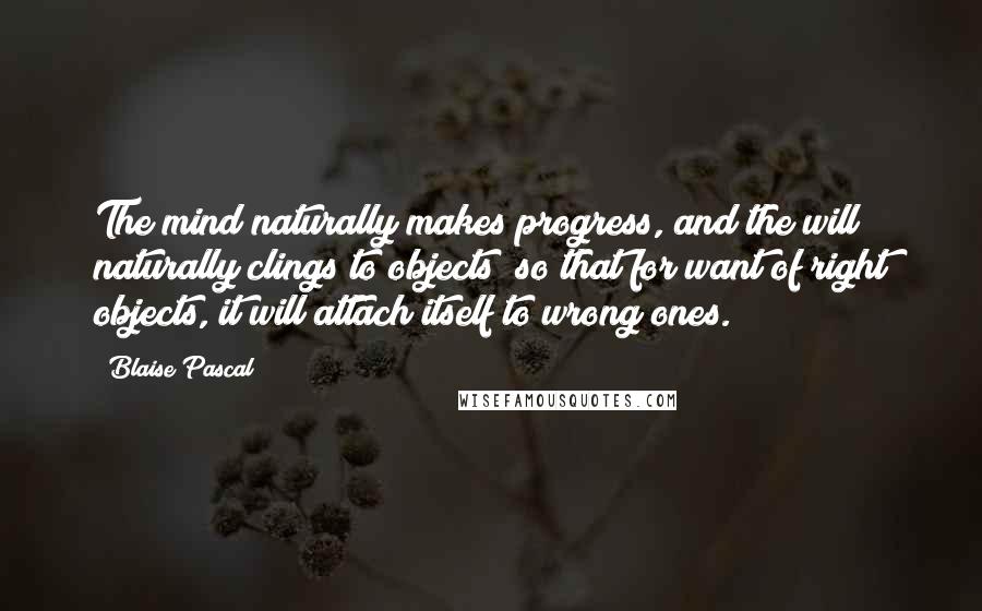 Blaise Pascal Quotes: The mind naturally makes progress, and the will naturally clings to objects; so that for want of right objects, it will attach itself to wrong ones.