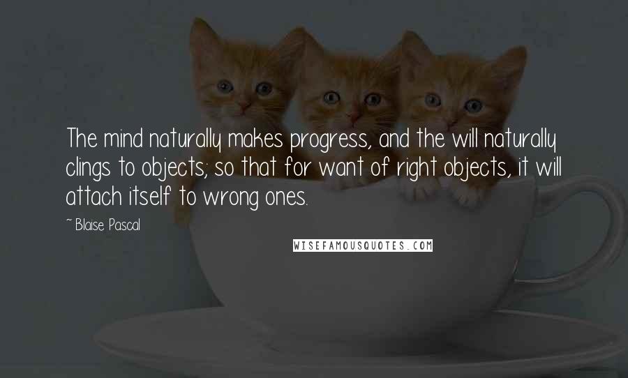 Blaise Pascal Quotes: The mind naturally makes progress, and the will naturally clings to objects; so that for want of right objects, it will attach itself to wrong ones.